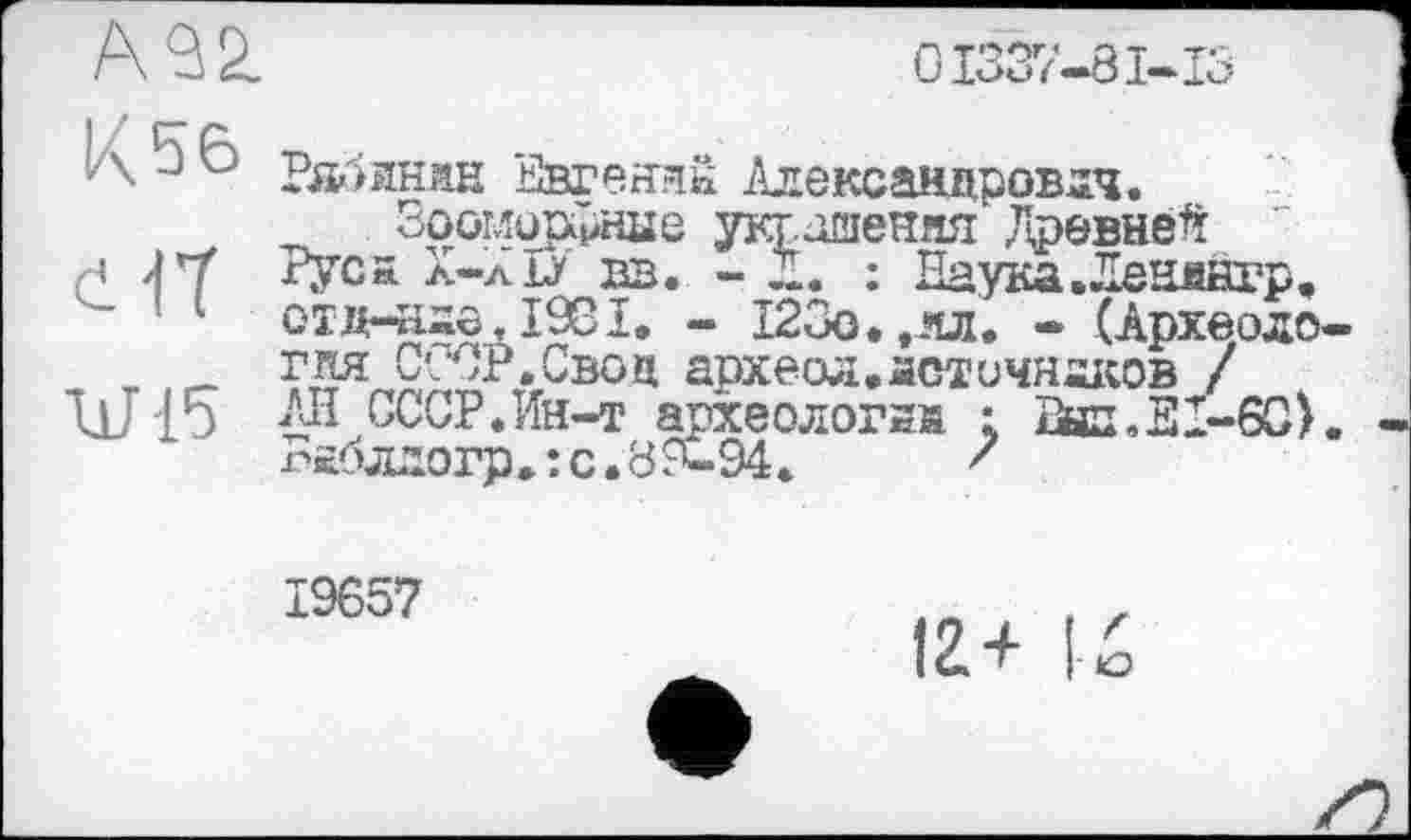 ﻿А92.
0I337-8I-IS
К 56 eft W-15
Рлжян Евгений Александрович.
Зооморірнке украшения Древней Руса Х-лЛ вв. - Д. : Паука. Ленднгр. отд-аие, 1981, - 123о.,ял. - (Археология СССР.Свод археол.астичнаков / АН СССР.Ин-т археологий ; Лил,Л1-60>. паблдогр,îс.89-94.	'
19657
12+ I-Ž